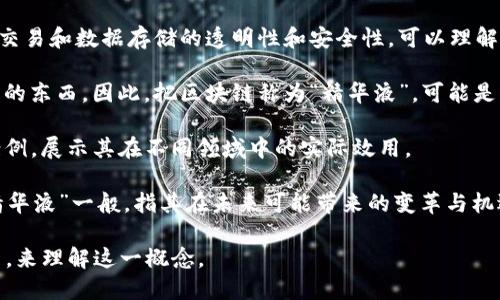 区块链精华液是一个比喻性、概念性很强的词汇。它可能并没有特定的定义，但可以解释如下：

1. **区块链技术概述**：首先，区块链是一个去中心化的分布式账本技术，应用于各类交易和数据存储的透明性和安全性。可以理解为信息的“精华”在于它能够通过去中心化的方式来确保数据的安全、透明和不可篡改。

2. **“精华液”的比喻意义**：在许多文化中，“精华液”常常指的是某种浓缩、重要、精炼的东西。因此，把区块链称为“精华液”，可能是暗指区块链技术在数字经济、金融、物流、版权保护等领域中的核心价值和重要性。

3. **应用场景Highlight**：区块链精华液可能会指向区块链技术的最佳实践或应用案例，展示其在不同领域中的实际效用。

4. **增长潜力**：区块链作为一种新兴技术，其应用潜力“浓缩”在众多行业中，有如“精华液”一般，指其在未来可能带来的变革与机遇。

总之，区块链精华液并不是一个广泛接受的术语，但可以通过界定区块链技术及其应用，来理解这一概念。